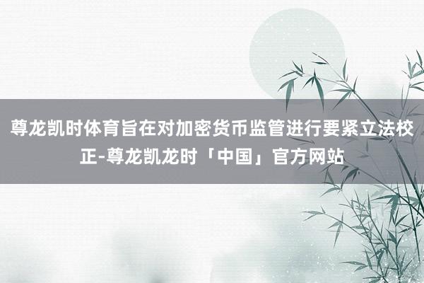 尊龙凯时体育旨在对加密货币监管进行要紧立法校正-尊龙凯龙时「中国」官方网站
