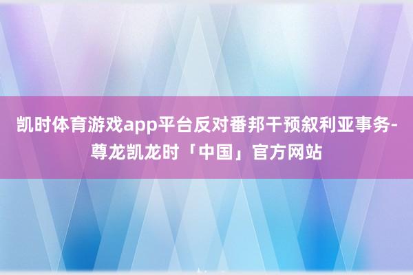 凯时体育游戏app平台反对番邦干预叙利亚事务-尊龙凯龙时「中国」官方网站