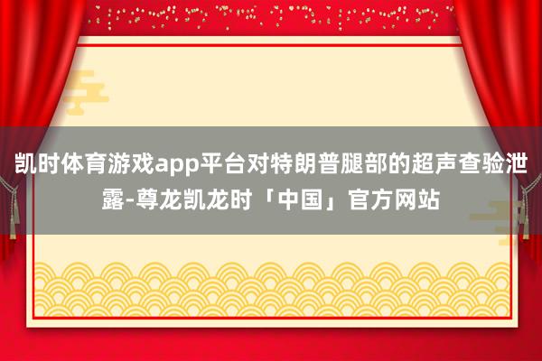 凯时体育游戏app平台对特朗普腿部的超声查验泄露-尊龙凯龙时「中国」官方网站