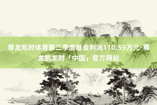 尊龙凯时体育第二季度基金利润110.59万元-尊龙凯龙时「中国」官方网站