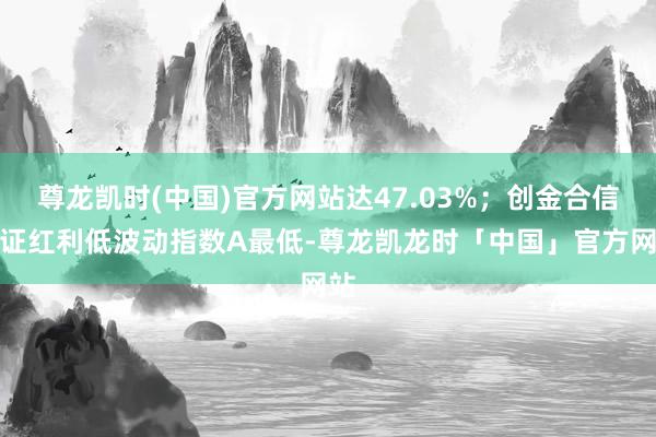 尊龙凯时(中国)官方网站达47.03%；创金合信中证红利低波动指数A最低-尊龙凯龙时「中国」官方网站