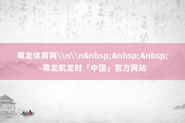 尊龙体育网\n\n&nbsp;&nbsp;&nbsp;-尊龙凯龙时「中国」官方网站