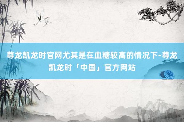 尊龙凯龙时官网尤其是在血糖较高的情况下-尊龙凯龙时「中国」官方网站