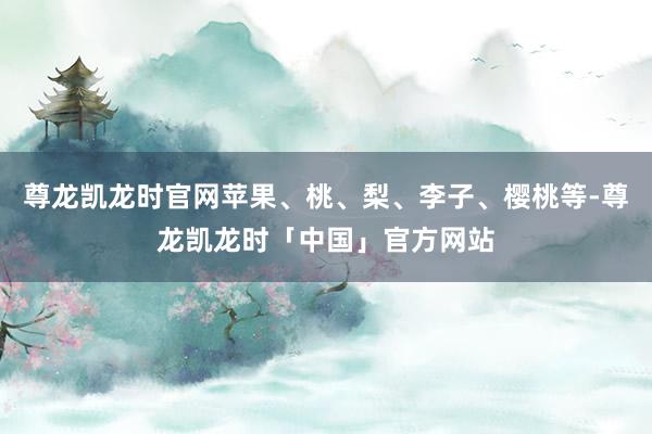 尊龙凯龙时官网苹果、桃、梨、李子、樱桃等-尊龙凯龙时「中国」官方网站