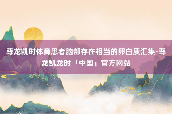 尊龙凯时体育患者脑部存在相当的卵白质汇集-尊龙凯龙时「中国」官方网站
