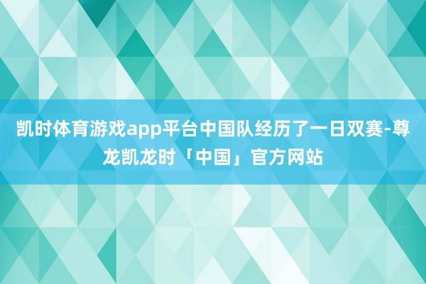 凯时体育游戏app平台中国队经历了一日双赛-尊龙凯龙时「中国」官方网站