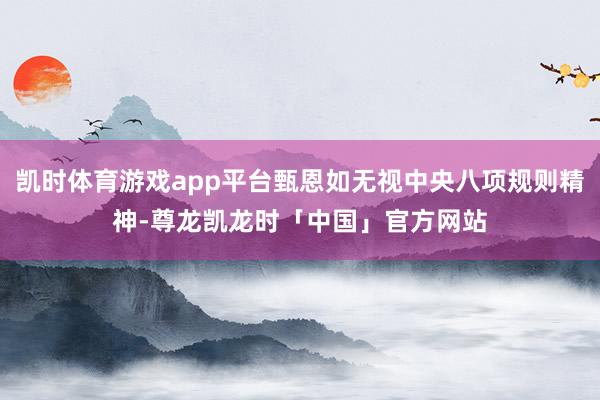 凯时体育游戏app平台甄恩如无视中央八项规则精神-尊龙凯龙时「中国」官方网站