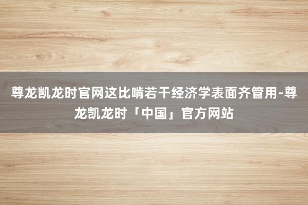 尊龙凯龙时官网这比啃若干经济学表面齐管用-尊龙凯龙时「中国」官方网站