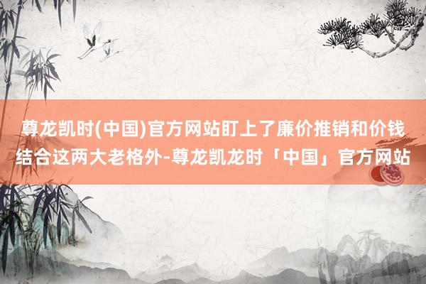 尊龙凯时(中国)官方网站盯上了廉价推销和价钱结合这两大老格外-尊龙凯龙时「中国」官方网站