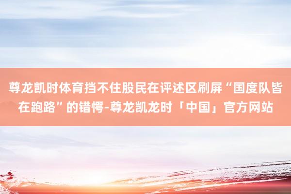 尊龙凯时体育挡不住股民在评述区刷屏“国度队皆在跑路”的错愕-尊龙凯龙时「中国」官方网站