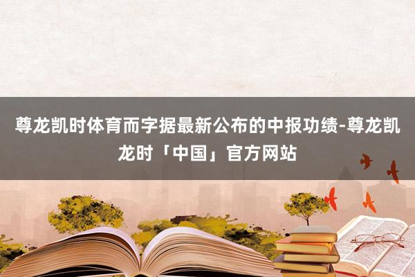 尊龙凯时体育而字据最新公布的中报功绩-尊龙凯龙时「中国」官方网站