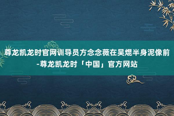 尊龙凯龙时官网训导员方念念薇在吴焜半身泥像前-尊龙凯龙时「中国」官方网站
