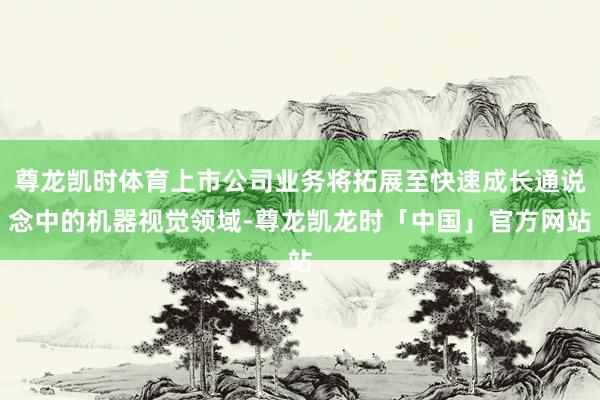 尊龙凯时体育上市公司业务将拓展至快速成长通说念中的机器视觉领域-尊龙凯龙时「中国」官方网站