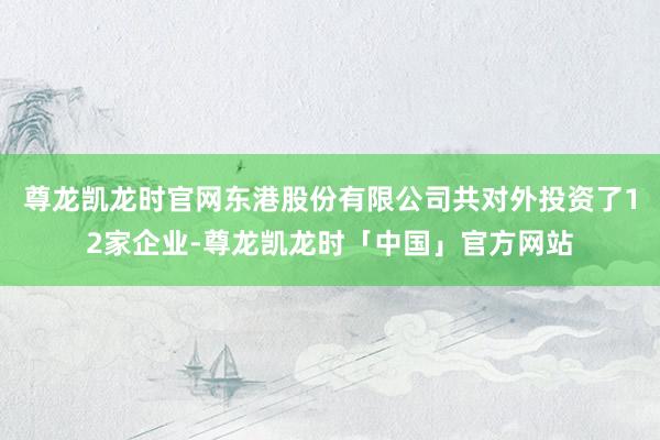 尊龙凯龙时官网东港股份有限公司共对外投资了12家企业-尊龙凯龙时「中国」官方网站