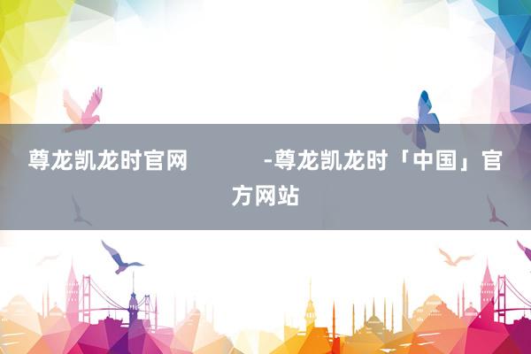 尊龙凯龙时官网            -尊龙凯龙时「中国」官方网站