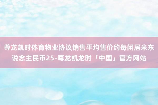 尊龙凯时体育物业协议销售平均售价约每闲居米东说念主民币25-尊龙凯龙时「中国」官方网站
