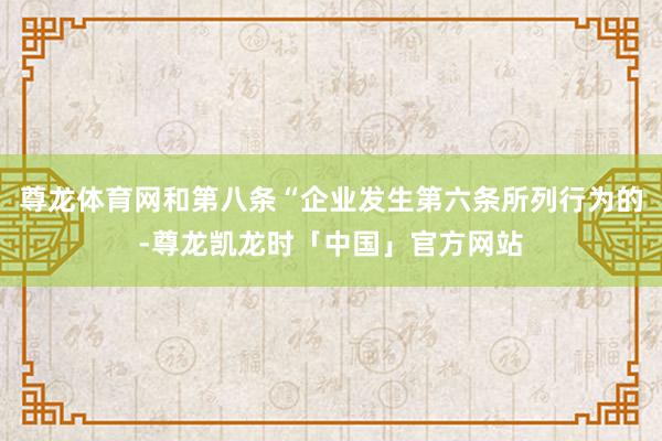 尊龙体育网和第八条“企业发生第六条所列行为的-尊龙凯龙时「中国」官方网站