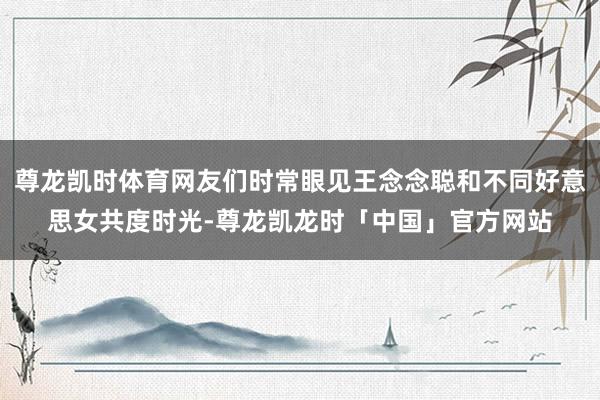 尊龙凯时体育网友们时常眼见王念念聪和不同好意思女共度时光-尊龙凯龙时「中国」官方网站