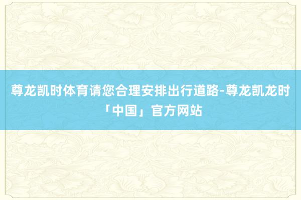 尊龙凯时体育请您合理安排出行道路-尊龙凯龙时「中国」官方网站
