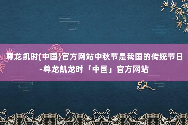 尊龙凯时(中国)官方网站中秋节是我国的传统节日-尊龙凯龙时「中国」官方网站
