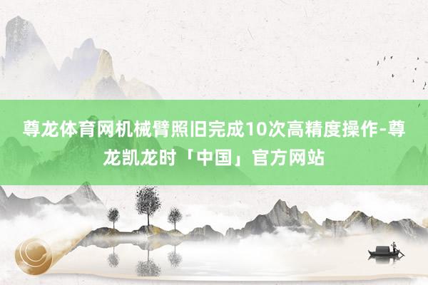 尊龙体育网机械臂照旧完成10次高精度操作-尊龙凯龙时「中国」官方网站