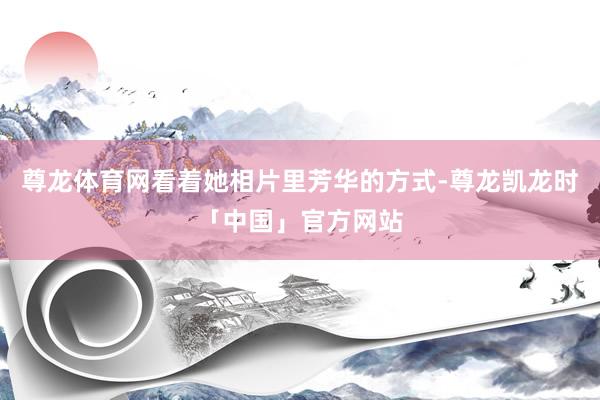 尊龙体育网看着她相片里芳华的方式-尊龙凯龙时「中国」官方网站