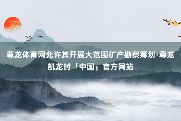尊龙体育网允许其开展大范围矿产勘察筹划-尊龙凯龙时「中国」官方网站