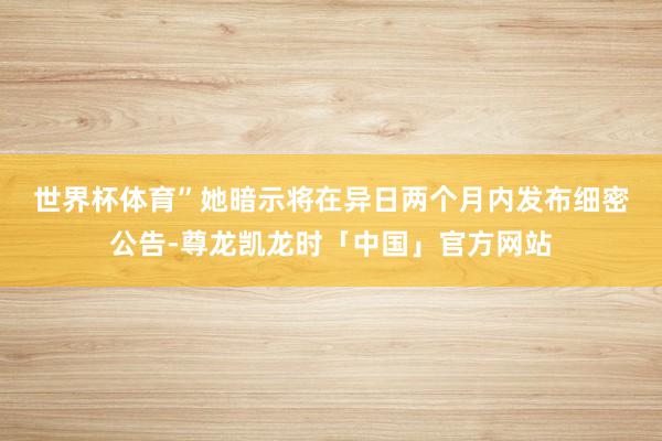 世界杯体育”　　她暗示将在异日两个月内发布细密公告-尊龙凯龙时「中国」官方网站