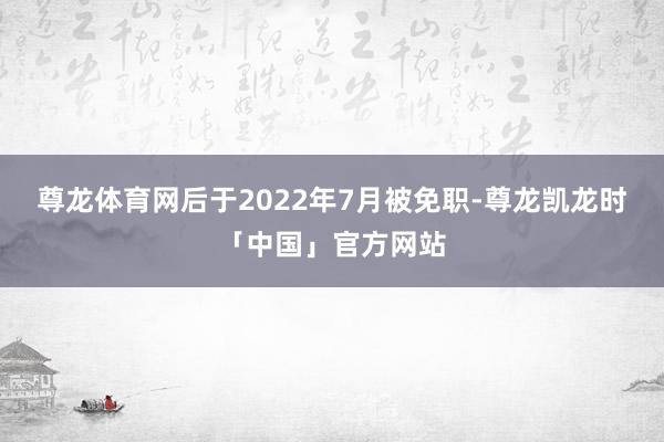 尊龙体育网后于2022年7月被免职-尊龙凯龙时「中国」官方网站