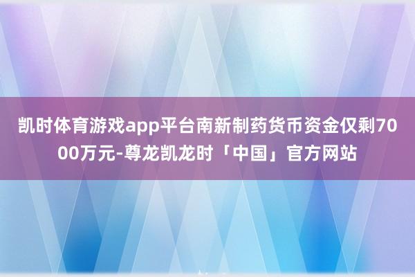 凯时体育游戏app平台南新制药货币资金仅剩7000万元-尊龙凯龙时「中国」官方网站