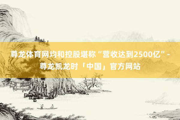 尊龙体育网均和控股堪称“营收达到2500亿”-尊龙凯龙时「中国」官方网站