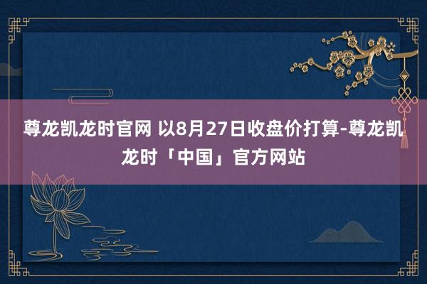 尊龙凯龙时官网 　　以8月27日收盘价打算-尊龙凯龙时「中国」官方网站