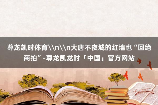 尊龙凯时体育\n\n大唐不夜城的红墙也“回绝商拍”-尊龙凯龙时「中国」官方网站