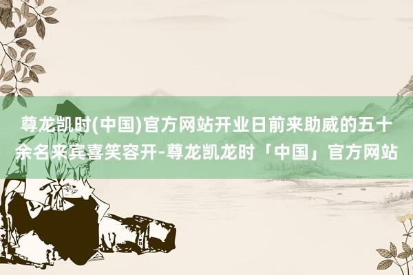 尊龙凯时(中国)官方网站开业日前来助威的五十余名来宾喜笑容开-尊龙凯龙时「中国」官方网站