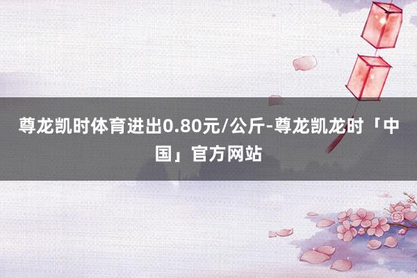 尊龙凯时体育进出0.80元/公斤-尊龙凯龙时「中国」官方网站