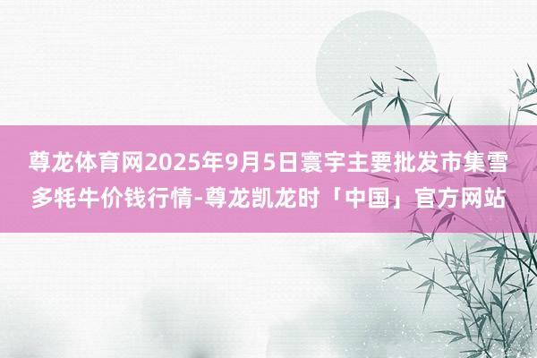 尊龙体育网2025年9月5日寰宇主要批发市集雪多牦牛价钱行情-尊龙凯龙时「中国」官方网站