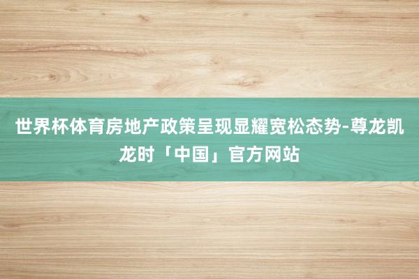 世界杯体育房地产政策呈现显耀宽松态势-尊龙凯龙时「中国」官方网站