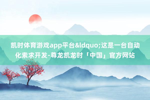 凯时体育游戏app平台&ldquo;这是一台自动化索求开发-尊龙凯龙时「中国」官方网站