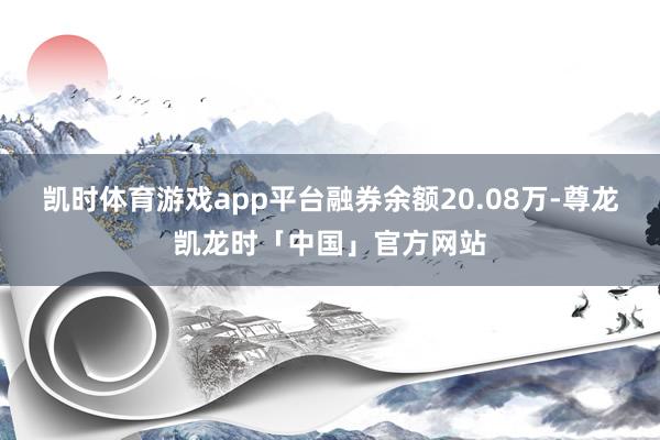 凯时体育游戏app平台融券余额20.08万-尊龙凯龙时「中国」官方网站