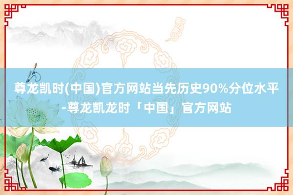 尊龙凯时(中国)官方网站当先历史90%分位水平-尊龙凯龙时「中国」官方网站