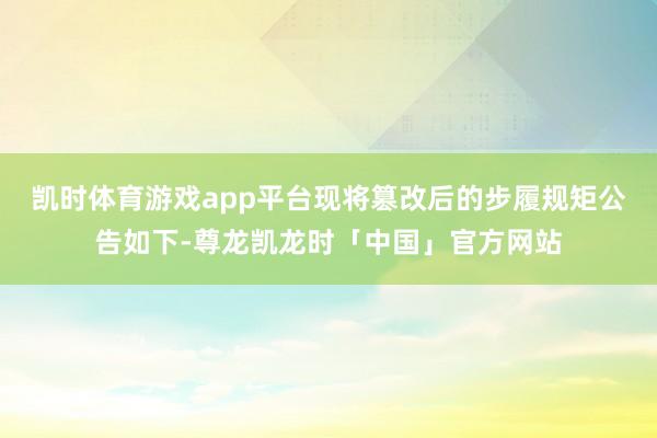 凯时体育游戏app平台现将篡改后的步履规矩公告如下-尊龙凯龙时「中国」官方网站