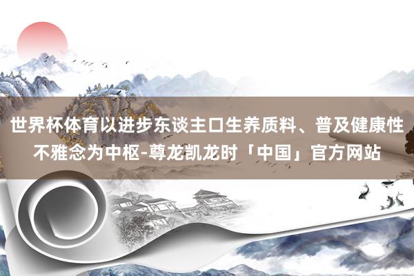 世界杯体育以进步东谈主口生养质料、普及健康性不雅念为中枢-尊龙凯龙时「中国」官方网站
