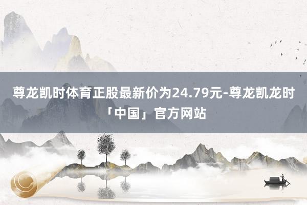 尊龙凯时体育正股最新价为24.79元-尊龙凯龙时「中国」官方网站