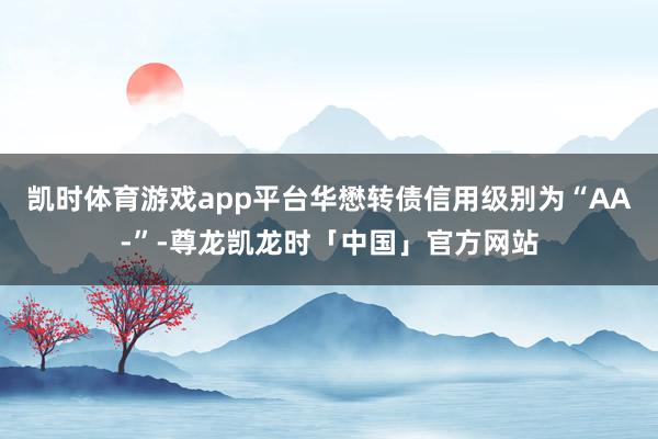 凯时体育游戏app平台华懋转债信用级别为“AA-”-尊龙凯龙时「中国」官方网站