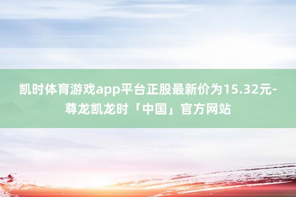 凯时体育游戏app平台正股最新价为15.32元-尊龙凯龙时「中国」官方网站