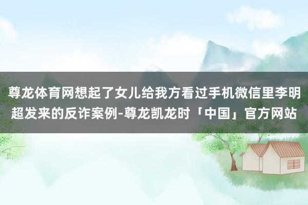 尊龙体育网想起了女儿给我方看过手机微信里李明超发来的反诈案例-尊龙凯龙时「中国」官方网站