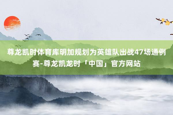 尊龙凯时体育库明加规划为英雄队出战47场通例赛-尊龙凯龙时「中国」官方网站