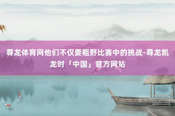 尊龙体育网他们不仅要粗野比赛中的挑战-尊龙凯龙时「中国」官方网站