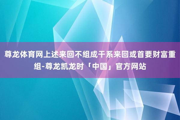 尊龙体育网上述来回不组成干系来回或首要财富重组-尊龙凯龙时「中国」官方网站