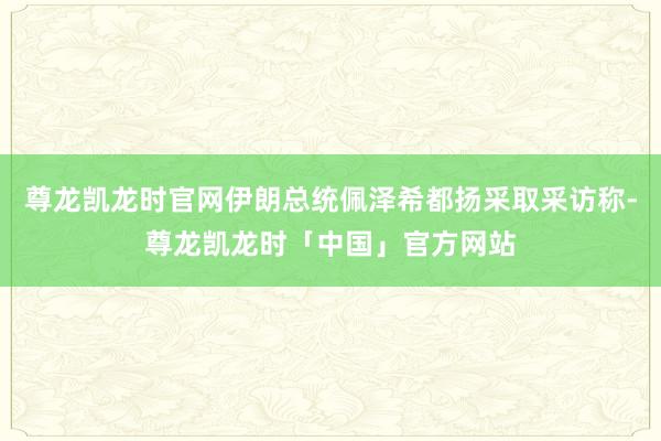 尊龙凯龙时官网伊朗总统佩泽希都扬采取采访称-尊龙凯龙时「中国」官方网站